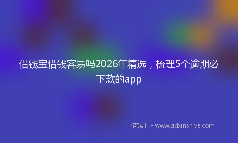 借钱宝借钱容易吗2026年精选，梳理5个逾期必下款的app