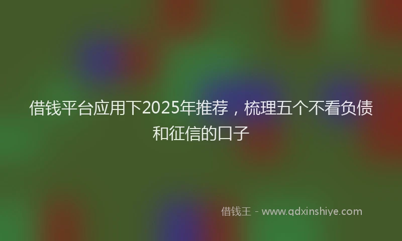 借钱平台应用下2025年推荐，梳理五个不看负债和征信的口子