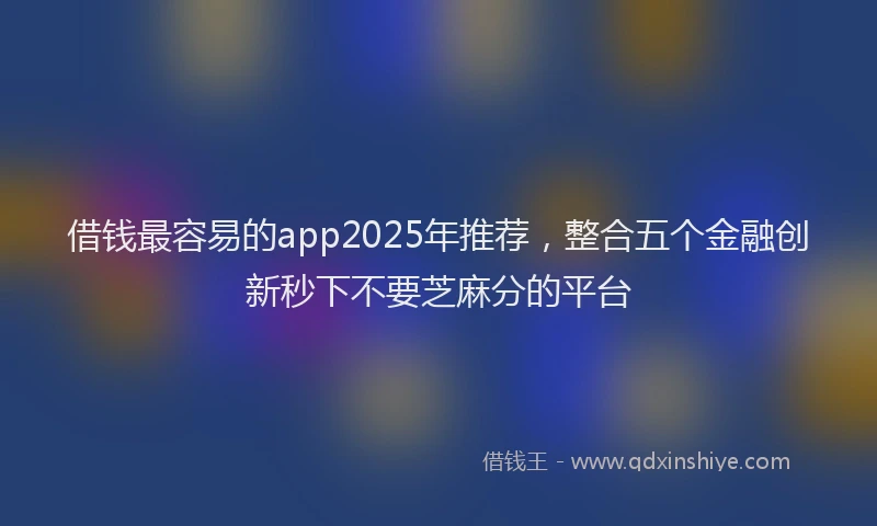 借钱最容易的app2025年推荐，整合五个金融创新秒下不要芝麻分的平台
