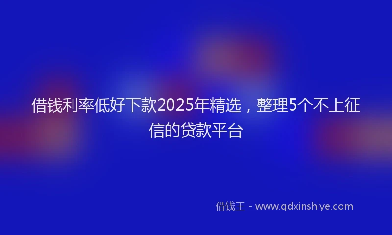 借钱利率低好下款2025年精选，整理5个不上征信的贷款平台