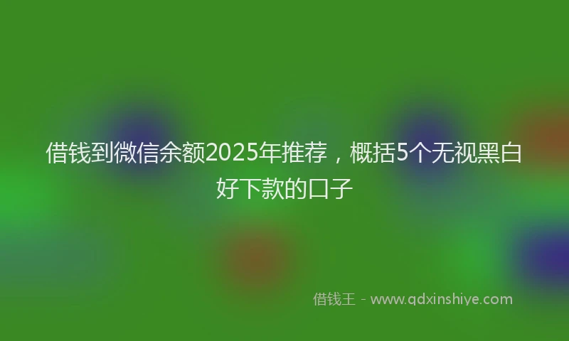 借钱到微信余额2025年推荐，概括5个无视黑白好下款的口子