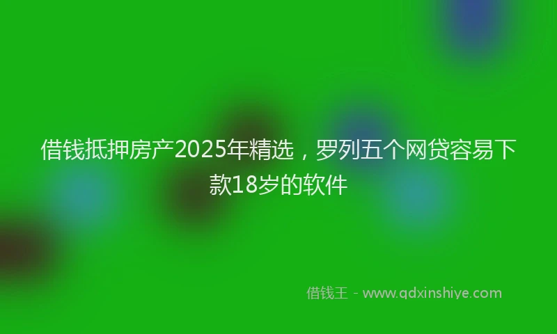 借钱抵押房产2025年精选，罗列五个网贷容易下款18岁的软件