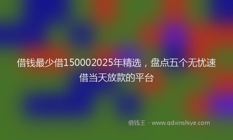 借钱最少借150002025年精选,盘点五个无忧速借当天放款的平台