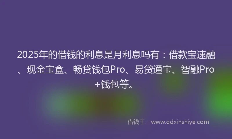 2025年的借钱的利息是月利息吗有：借款宝速融、现金宝盒、畅贷钱包Pro、易贷通宝、智融Pro+钱包等。