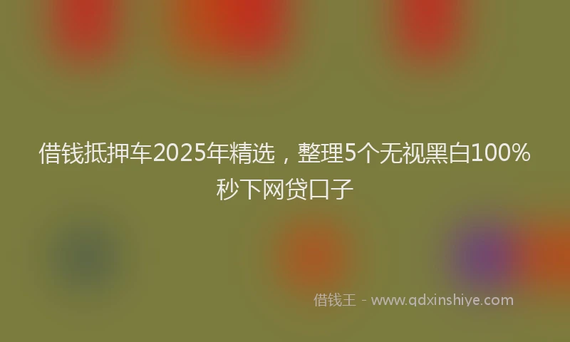 借钱抵押车2025年精选，整理5个无视黑白100%秒下网贷口子