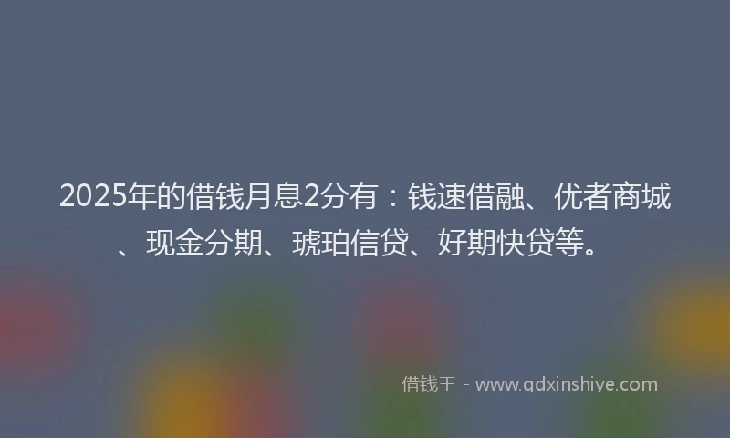 2025年的借钱月息2分有:钱速借融、优者商城、现金分期、琥珀信贷、好期快贷等。