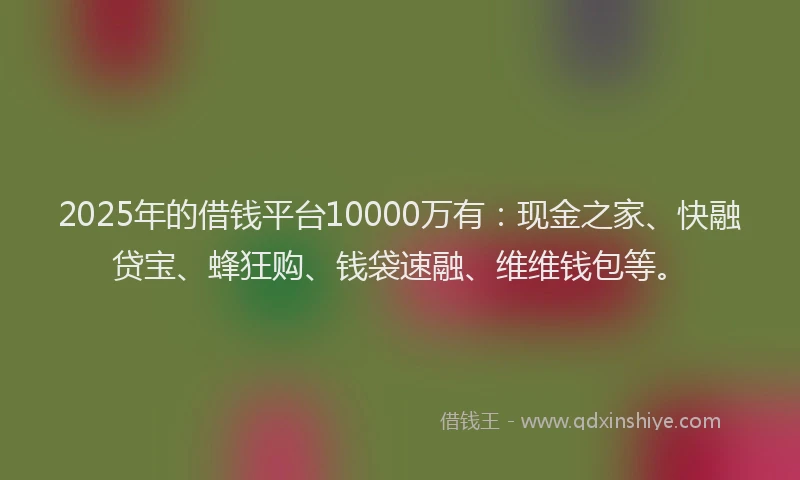 2025年的借钱平台10000万有：现金之家、快融贷宝、蜂狂购、钱袋速融、维维钱包等。