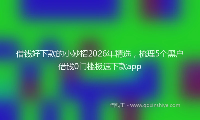 借钱好下款的小妙招2026年精选,梳理5个黑户借钱0门槛极速下款app