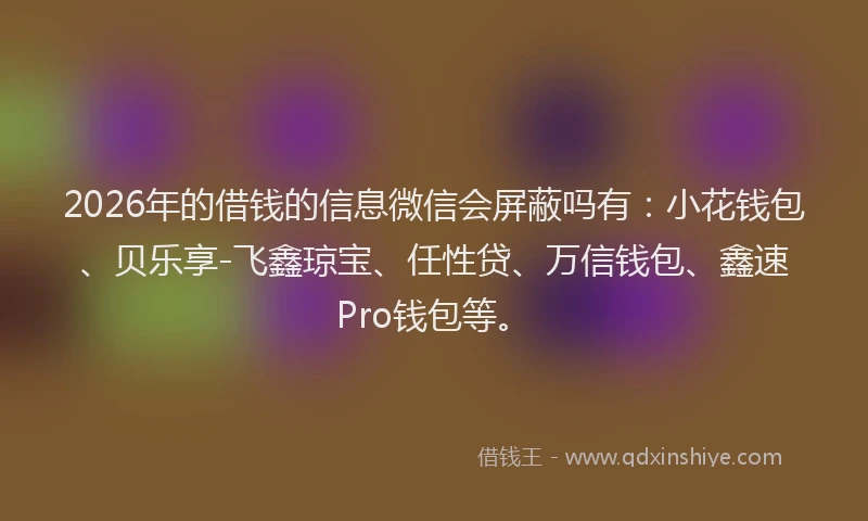 2026年的借钱的信息微信会屏蔽吗有:小花钱包、贝乐享-飞鑫琼宝、任性贷、万信钱包、鑫速Pro钱包等。