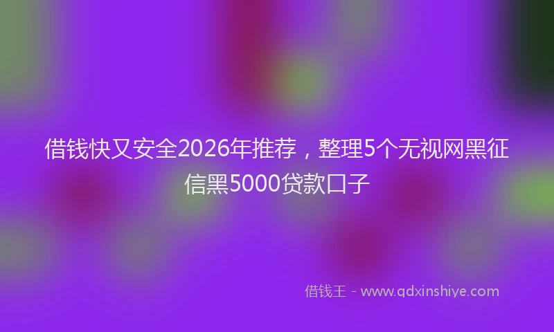 借钱快又安全2026年推荐,整理5个无视网黑征信黑5000贷款口子