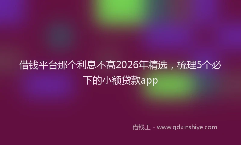 借钱平台那个利息不高2026年精选，梳理5个必下的小额贷款app