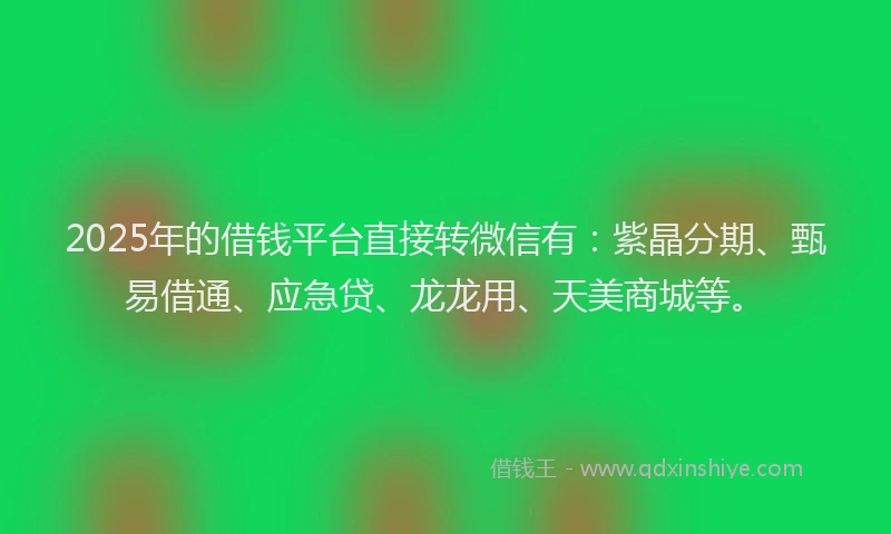 2025年的借钱平台直接转微信有：紫晶分期、甄易借通、应急贷、龙龙用、天美商城等。