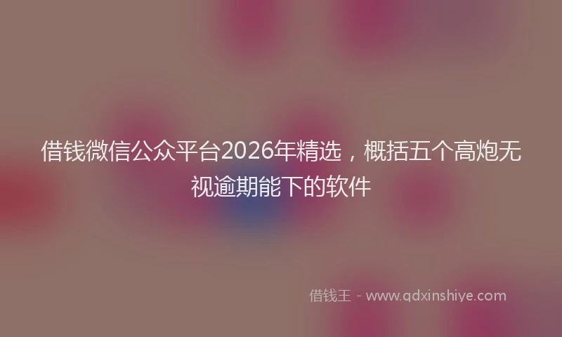 借钱微信公众平台2026年精选，概括五个高炮无视逾期能下的软件
