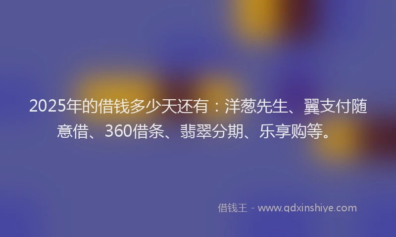 2025年的借钱多少天还有：洋葱先生、翼支付随意借、360借条、翡翠分期、乐享购等。