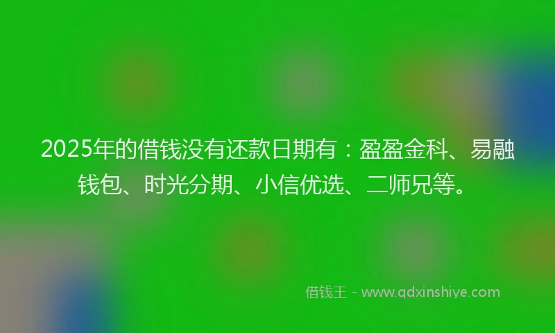 2025年的借钱没有还款日期有：盈盈金科、易融钱包、时光分期、小信优选、二师兄等。
