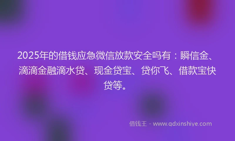 2025年的借钱应急微信放款安全吗有：瞬信金、滴滴金融滴水贷、现金贷宝、贷你飞、借款宝快贷等。