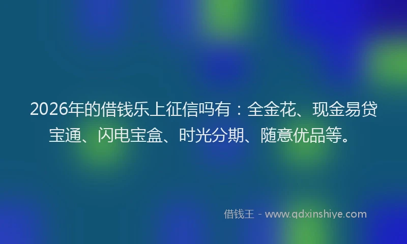 2026年的借钱乐上征信吗有:全金花、现金易贷宝通、闪电宝盒、时光分期、随意优品等。