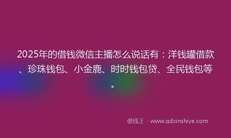 2025年的借钱微信主播怎么说话有：洋钱罐借款、珍珠钱包、小金鹿、时时钱包贷、全民钱包等。