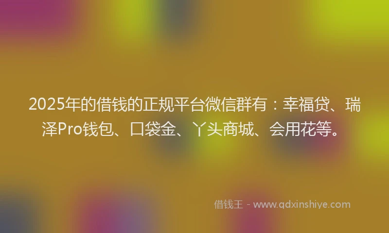 2025年的借钱的正规平台微信群有:幸福贷、瑞泽Pro钱包、口袋金、丫头商城、会用花等。