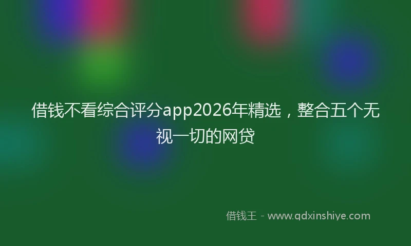 借钱不看综合评分app2026年精选，整合五个无视一切的网贷