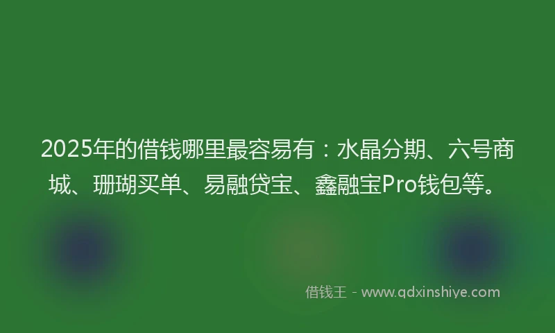 2025年的借钱哪里最容易有：水晶分期、六号商城、珊瑚买单、易融贷宝、鑫融宝Pro钱包等。