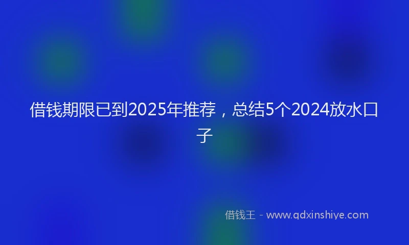 借钱期限已到2025年推荐，总结5个2024放水口子