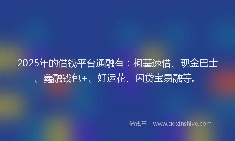 2025年的借钱平台通融有：柯基速借、现金巴士、鑫融钱包+、好运花、闪贷宝易融等。