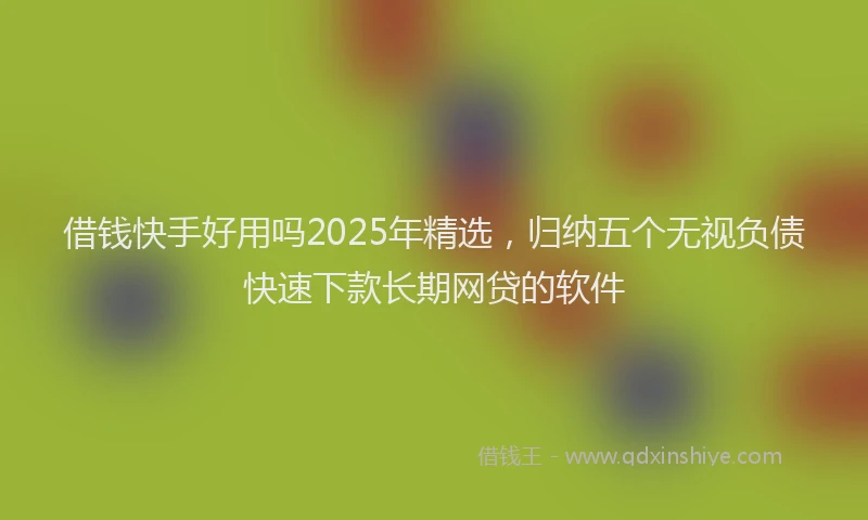 借钱快手好用吗2025年精选，归纳五个无视负债快速下款长期网贷的软件