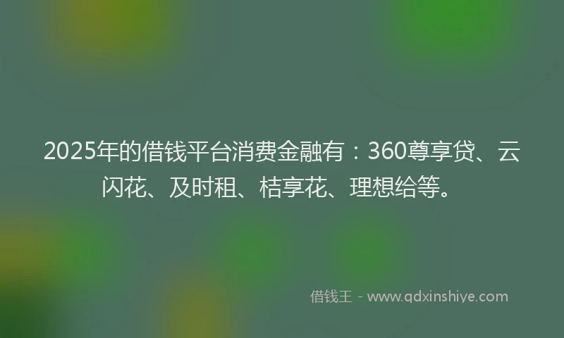 2025年的借钱平台消费金融有：360尊享贷、云闪花、及时租、桔享花、理想给等。