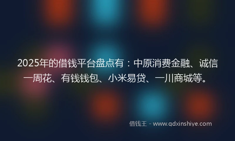 2025年的借钱平台盘点有:中原消费金融、诚信一周花、有钱钱包、小米易贷、一川商城等。