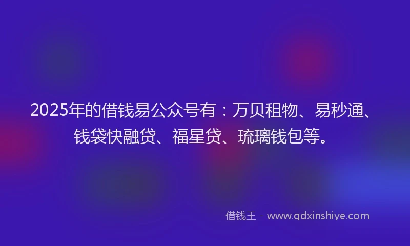 2025年的借钱易公众号有：万贝租物、易秒通、钱袋快融贷、福星贷、琉璃钱包等。
