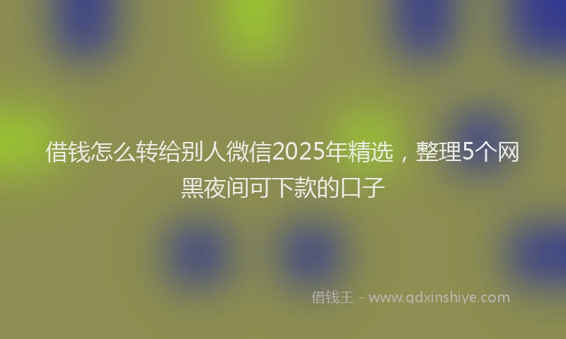 借钱怎么转给别人微信2025年精选，整理5个网黑夜间可下款的口子