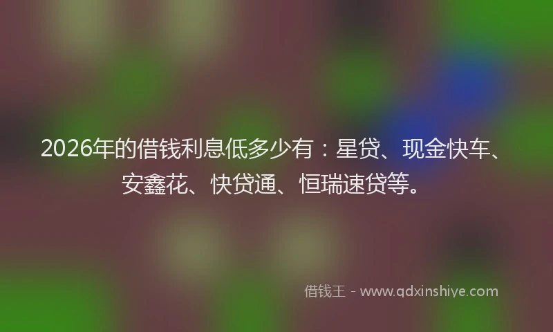 2026年的借钱利息低多少有：星贷、现金快车、安鑫花、快贷通、恒瑞速贷等。