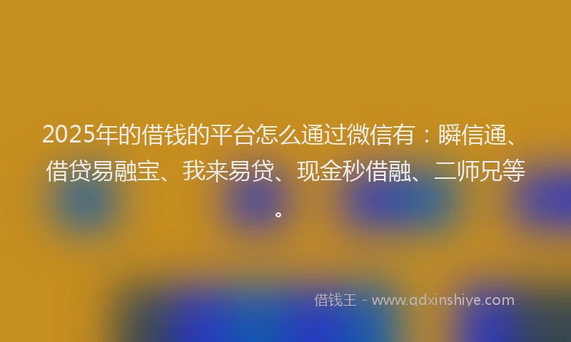 2025年的借钱的平台怎么通过微信有：瞬信通、借贷易融宝、我来易贷、现金秒借融、二师兄等。
