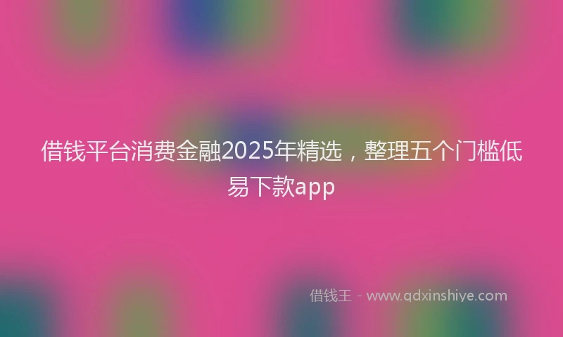 借钱平台消费金融2025年精选，整理五个门槛低易下款app