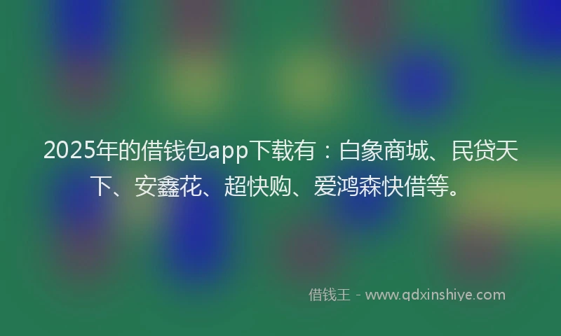 2025年的借钱包app下载有：白象商城、民贷天下、安鑫花、超快购、爱鸿森快借等。