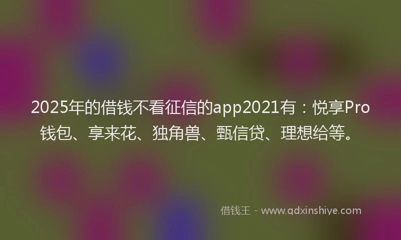 2025年的借钱不看征信的app2021有：悦享Pro钱包、享来花、独角兽、甄信贷、理想给等。