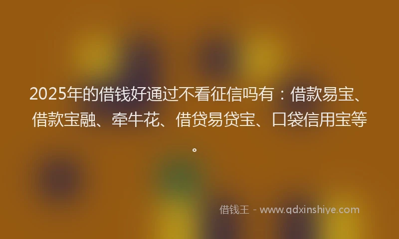 2025年的借钱好通过不看征信吗有：借款易宝、借款宝融、牵牛花、借贷易贷宝、口袋信用宝等。