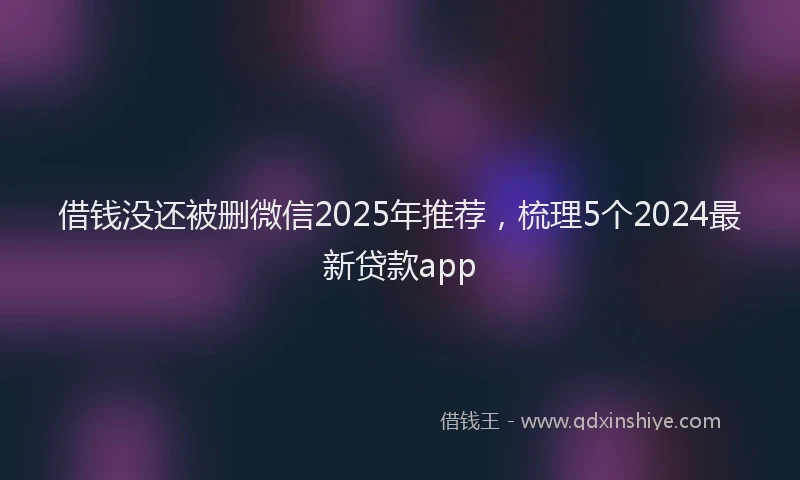 借钱没还被删微信2025年推荐，梳理5个2024最新贷款app
