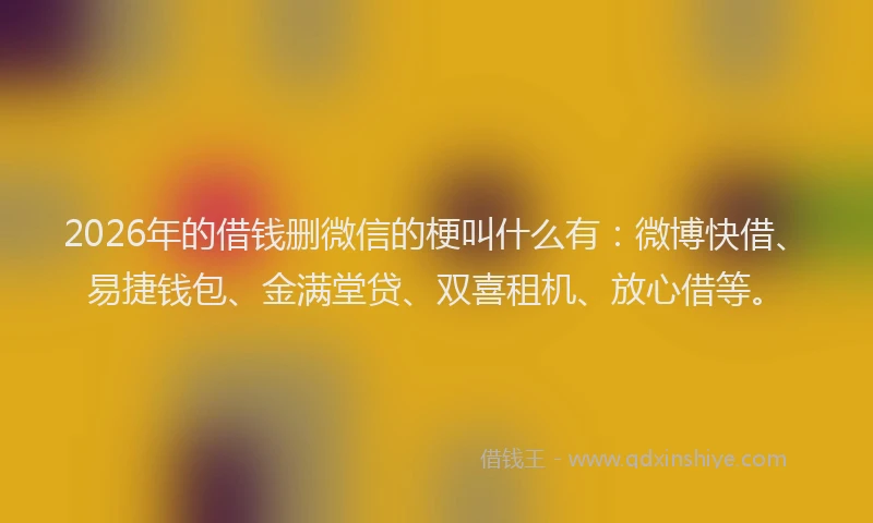 2026年的借钱删微信的梗叫什么有:微博快借、易捷钱包、金满堂贷、双喜租机、放心借等。