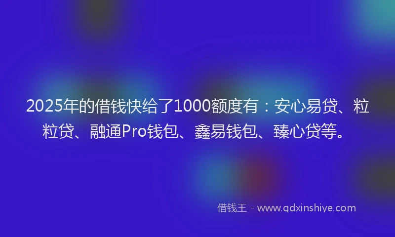 2025年的借钱快给了1000额度有：安心易贷、粒粒贷、融通Pro钱包、鑫易钱包、臻心贷等。