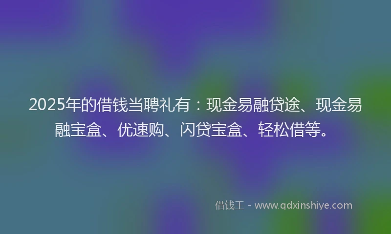 2025年的借钱当聘礼有：现金易融贷途、现金易融宝盒、优速购、闪贷宝盒、轻松借等。