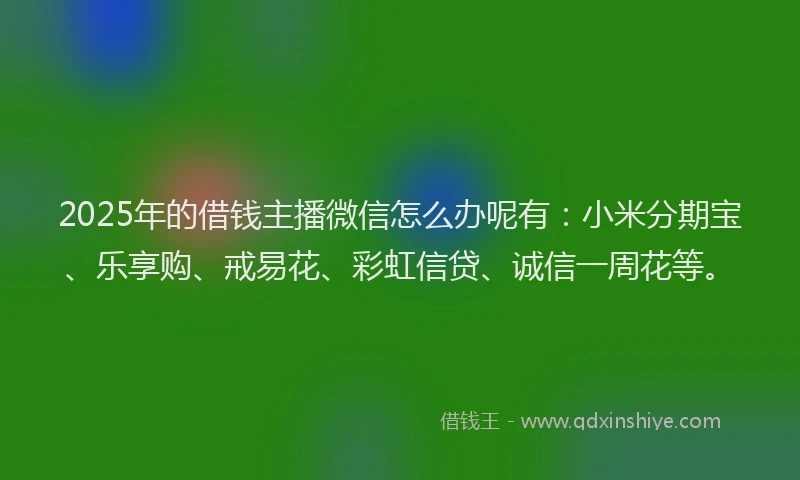2025年的借钱主播微信怎么办呢有:小米分期宝、乐享购、戒易花、彩虹信贷、诚信一周花等。