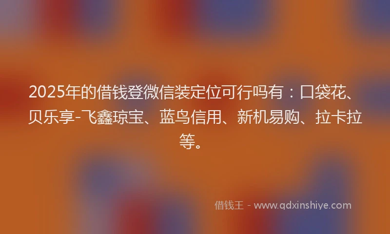 2025年的借钱登微信装定位可行吗有：口袋花、贝乐享-飞鑫琼宝、蓝鸟信用、新机易购、拉卡拉等。