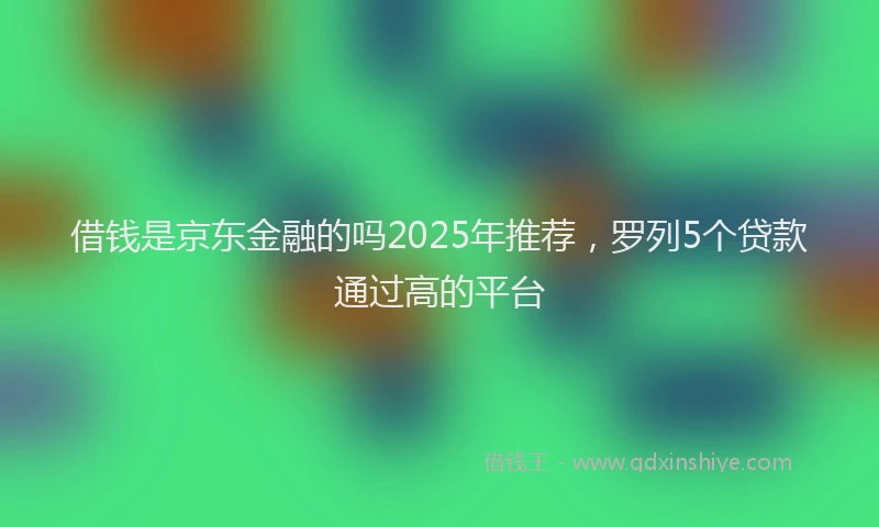 借钱是京东金融的吗2025年推荐，罗列5个贷款通过高的平台