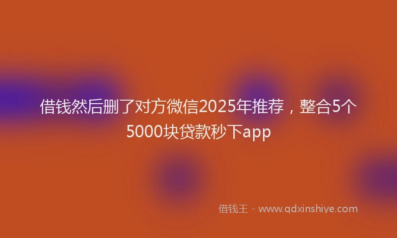 借钱然后删了对方微信2025年推荐，整合5个5000块贷款秒下app
