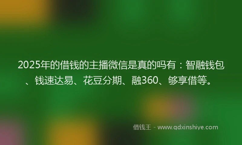 2025年的借钱的主播微信是真的吗有：智融钱包、钱速达易、花豆分期、融360、够享借等。