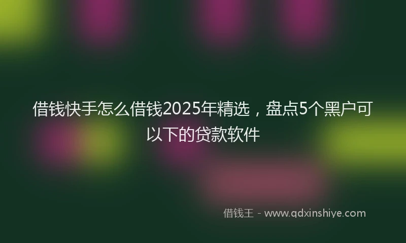 借钱快手怎么借钱2025年精选，盘点5个黑户可以下的贷款软件
