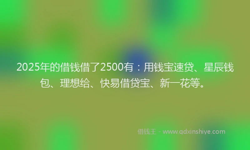 2025年的借钱借了2500有：用钱宝速贷、星辰钱包、理想给、快易借贷宝、新一花等。
