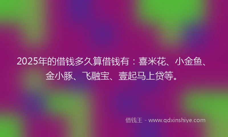 2025年的借钱多久算借钱有：喜米花、小金鱼、金小豚、飞融宝、壹起马上贷等。